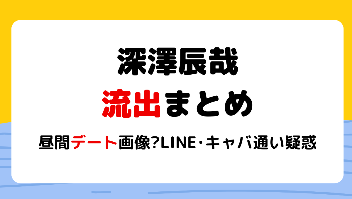 2024最新!深澤辰哉の流出5選まとめ!昼間デート画像?LINEやキャバ通いも